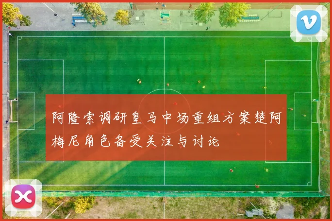 阿隆索调研皇马中场重组方案楚阿梅尼角色备受关注与讨论