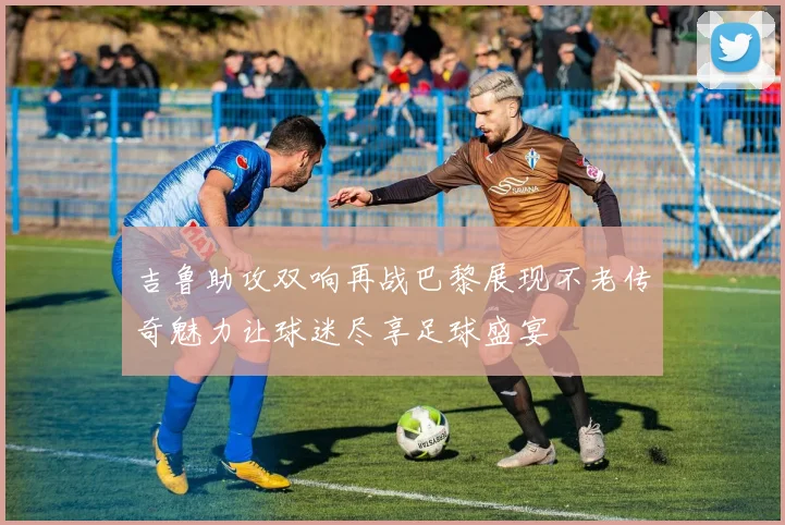吉鲁助攻双响再战巴黎展现不老传奇魅力让球迷尽享足球盛宴