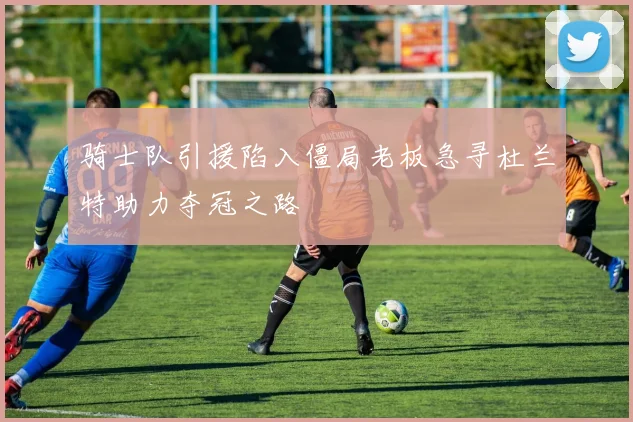 骑士队引援陷入僵局老板急寻杜兰特助力夺冠之路