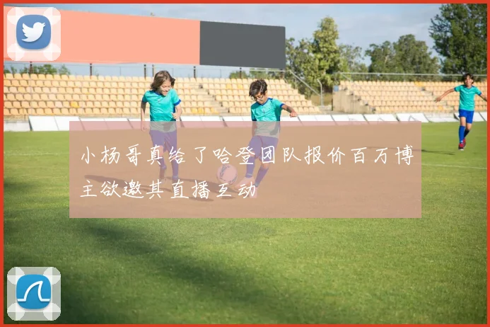 小杨哥真给了哈登团队报价百万博主欲邀其直播互动