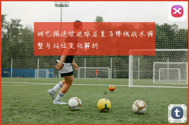 姆巴佩连续进球后皇马锋线战术调整与站位变化解析